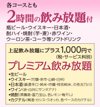 各コースとも 2時間の飲み放題付き 瓶ビール・ウイスキー・日本酒・酎ハイ・焼酎（芋・麦）・赤ワイン・ウーロン茶・コーラ等ソフトドリンク</p> <p>上記飲み放題いプラス1,000円（税・サービス料別）で プレミア飲み放題 ・生ビール ウイスキー（竹鶴・余市・山崎・白州） 日本酒（厳選辛口・純米・吟醸・特別純米、の各吉乃川） ワイン（赤・白共にサンタアナ） 焼酎（黒霧島・富乃宝山、各レモン・梅干し） カクテル（梅酒、カシス、ウオッカ、各ベースのカクテル）